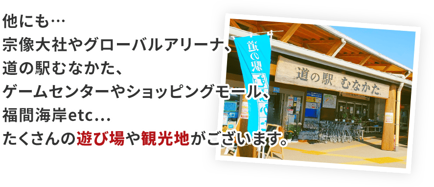 他にも…宗像大社やグローバルアリーナ、道の駅むなかた、ゲームセンターやショッピングモール、福間海岸etc…たくさんの遊び場や観光地がございます。